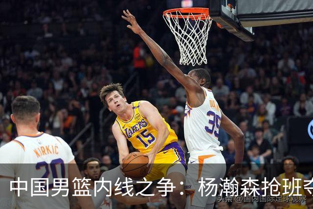 中国男篮内线之争：杨瀚森抢班夺权，徐昕焦泊乔延续宿命之战